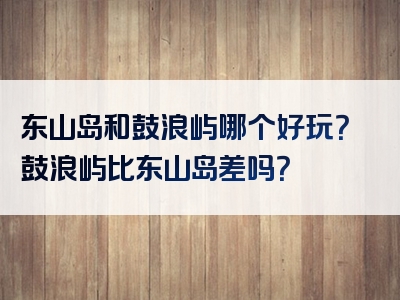 东山岛和鼓浪屿哪个好玩？鼓浪屿比东山岛差吗？