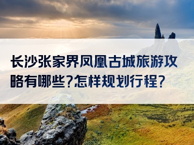 长沙张家界凤凰古城旅游攻略有哪些？怎样规划行程？