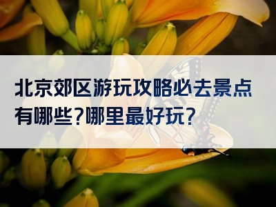 北京郊区游玩攻略必去景点有哪些？哪里最好玩？