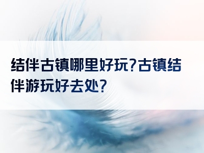 结伴古镇哪里好玩？古镇结伴游玩好去处？