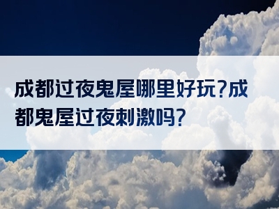 成都过夜鬼屋哪里好玩？成都鬼屋过夜刺激吗？