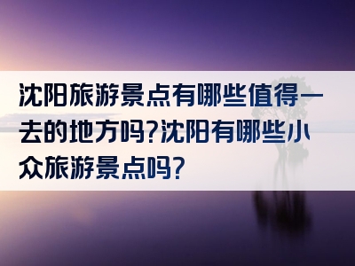 沈阳旅游景点有哪些值得一去的地方吗？沈阳有哪些小众旅游景点吗？