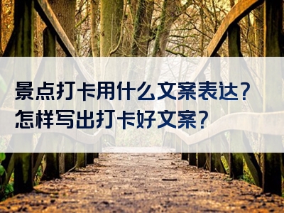 景点打卡用什么文案表达？怎样写出打卡好文案？