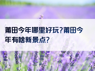 莆田今年哪里好玩？莆田今年有啥新景点？