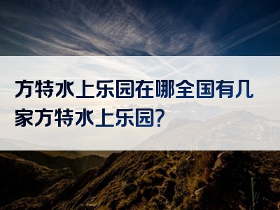 方特水上乐园在哪全国有几家方特水上乐园？