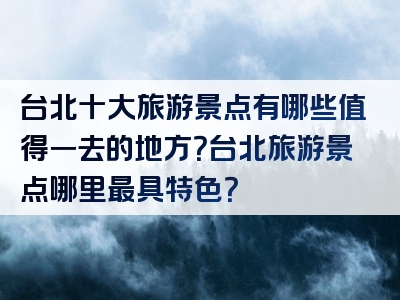 台北十大旅游景点有哪些值得一去的地方？台北旅游景点哪里最具特色？