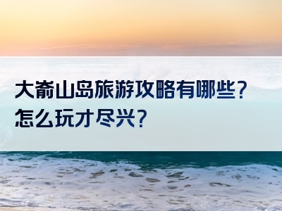 大嵛山岛旅游攻略有哪些？怎么玩才尽兴？