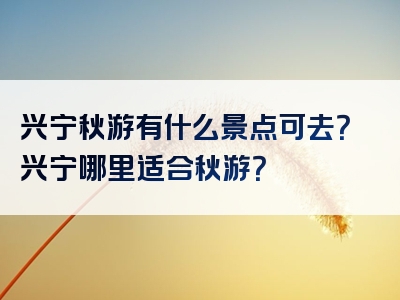 兴宁秋游有什么景点可去？兴宁哪里适合秋游？