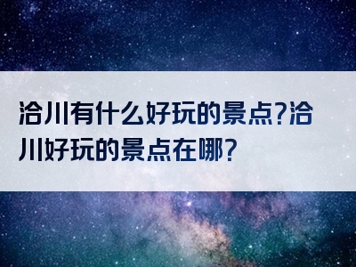 洽川有什么好玩的景点？洽川好玩的景点在哪？