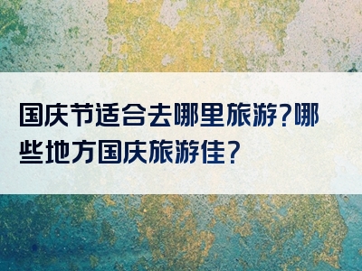 国庆节适合去哪里旅游？哪些地方国庆旅游佳？
