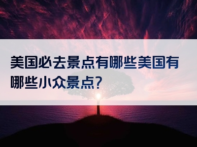 美国必去景点有哪些美国有哪些小众景点？