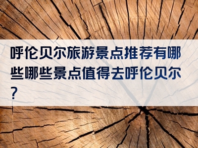 呼伦贝尔旅游景点推荐有哪些哪些景点值得去呼伦贝尔？