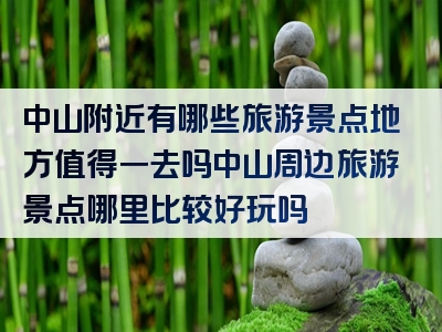 中山附近有哪些旅游景点地方值得一去吗中山周边旅游景点哪里比较好玩吗
