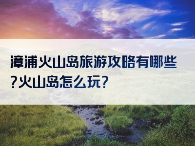 漳浦火山岛旅游攻略有哪些？火山岛怎么玩？
