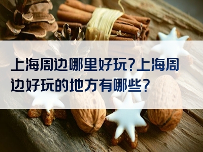 上海周边哪里好玩？上海周边好玩的地方有哪些？