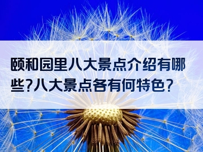 颐和园里八大景点介绍有哪些？八大景点各有何特色？