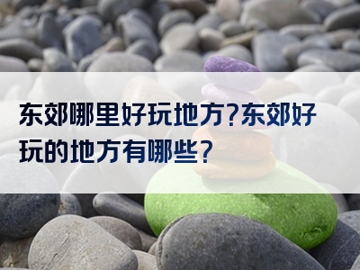 东郊哪里好玩地方？东郊好玩的地方有哪些？