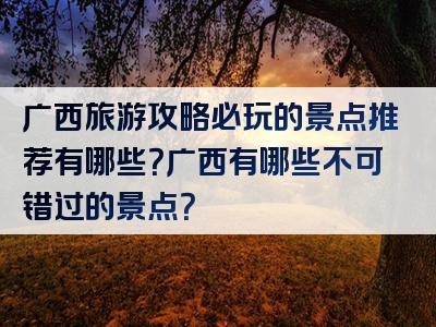 广西旅游攻略必玩的景点推荐有哪些？广西有哪些不可错过的景点？