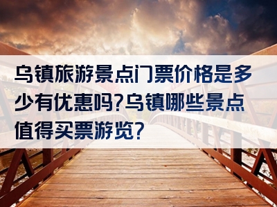 乌镇旅游景点门票价格是多少有优惠吗？乌镇哪些景点值得买票游览？
