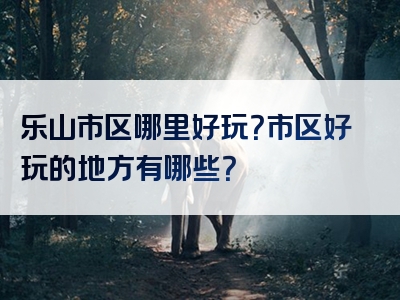 乐山市区哪里好玩？市区好玩的地方有哪些？