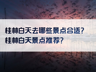 桂林白天去哪些景点合适？桂林白天景点推荐？