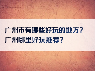 广州市有哪些好玩的地方？广州哪里好玩推荐？