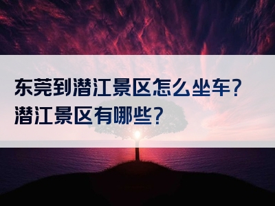 东莞到潜江景区怎么坐车？潜江景区有哪些？