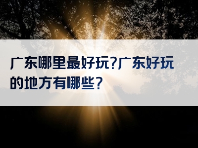 广东哪里最好玩？广东好玩的地方有哪些？