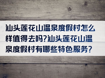 汕头莲花山温泉度假村怎么样值得去吗？汕头莲花山温泉度假村有哪些特色服务？
