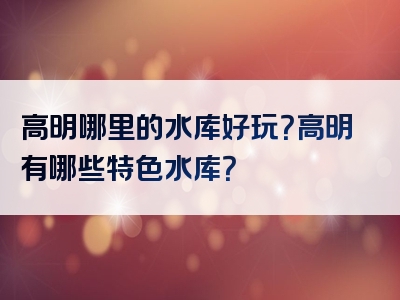 高明哪里的水库好玩？高明有哪些特色水库？