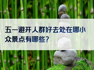 五一避开人群好去处在哪小众景点有哪些？