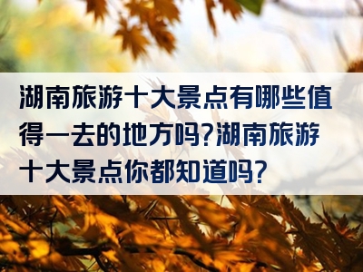湖南旅游十大景点有哪些值得一去的地方吗？湖南旅游十大景点你都知道吗？