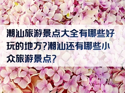 潮汕旅游景点大全有哪些好玩的地方？潮汕还有哪些小众旅游景点？