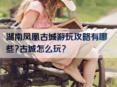 湖南凤凰古城游玩攻略有哪些？古城怎么玩？