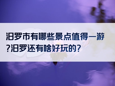 汨罗市有哪些景点值得一游？汨罗还有啥好玩的？