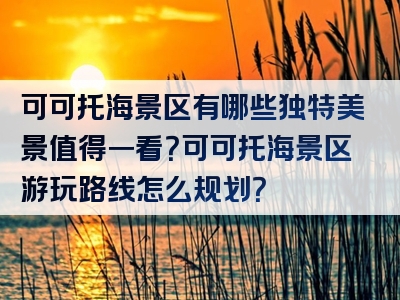 可可托海景区有哪些独特美景值得一看？可可托海景区游玩路线怎么规划？
