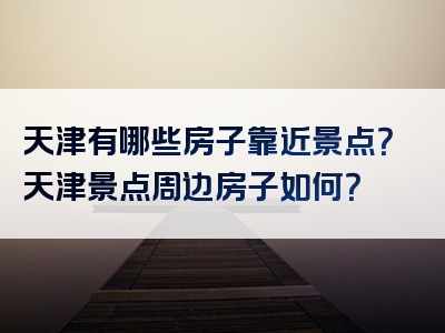 天津有哪些房子靠近景点？天津景点周边房子如何？