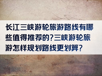 长江三峡游轮旅游路线有哪些值得推荐的？三峡游轮旅游怎样规划路线更划算？
