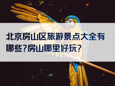 北京房山区旅游景点大全有哪些？房山哪里好玩？