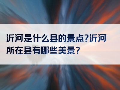 沂河是什么县的景点？沂河所在县有哪些美景？