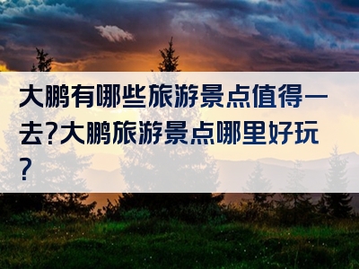 大鹏有哪些旅游景点值得一去？大鹏旅游景点哪里好玩？