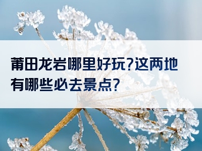 莆田龙岩哪里好玩？这两地有哪些必去景点？