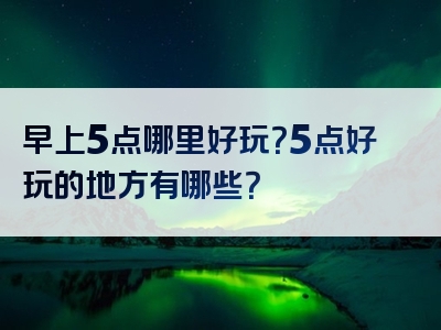 早上5点哪里好玩？5点好玩的地方有哪些？