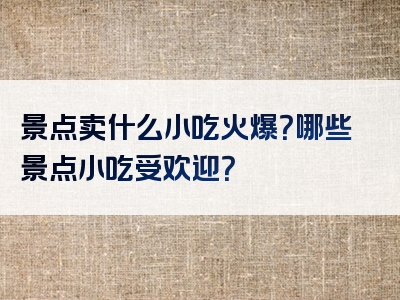景点卖什么小吃火爆？哪些景点小吃受欢迎？