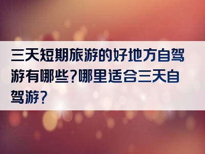 三天短期旅游的好地方自驾游有哪些？哪里适合三天自驾游？