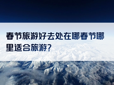 春节旅游好去处在哪春节哪里适合旅游？