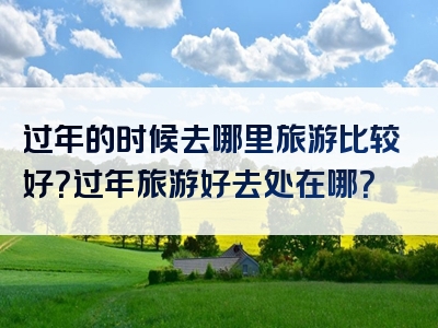 过年的时候去哪里旅游比较好？过年旅游好去处在哪？