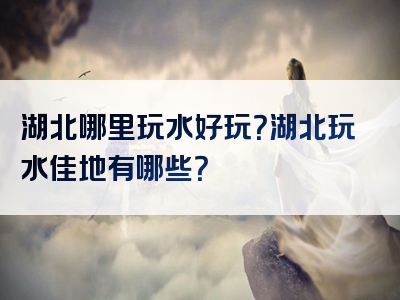 湖北哪里玩水好玩？湖北玩水佳地有哪些？