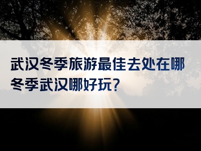 武汉冬季旅游最佳去处在哪冬季武汉哪好玩？
