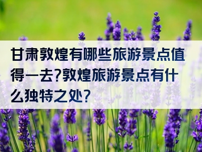 甘肃敦煌有哪些旅游景点值得一去？敦煌旅游景点有什么独特之处？